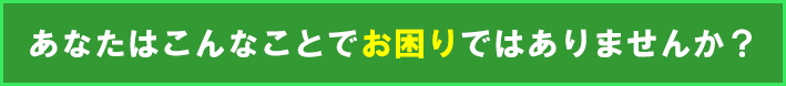 あなたはこんなことでお困りではありませんか？